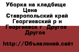 Уборка на кладбище › Цена ­ 600 - Ставропольский край, Георгиевский р-н, Георгиевск г. Другое » Другое   